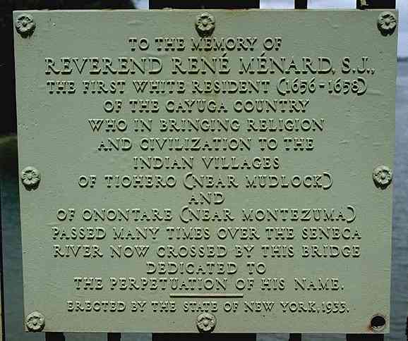 Plaque reading: "To the memory of * Reverend Ren Menard, S. J. * The first white resident (1656-1658) * of the Cayuga country * who in bringing religion * and civilization to the * Indian villages * of Tiohero (Near Mudlock) * and * of Onontare (near Montezuma) * passed many times over the Seneca * River now crossed by this bridge * dedicated to * the perpetuation of his name. * Erected by the State of New York, 1933." (31 KB JPEG)